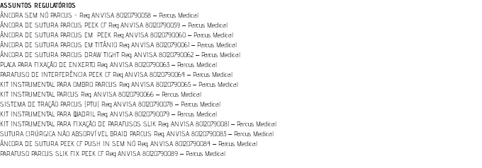 ASSUNTOS REGULATÓRIOS ÂNCORA SEM NÓ PARCUS - Reg. ANVISA 80120790058 – Parcus Medical ÂNCORA DE SUTURA PARCUS PEEK CF Reg. ANVISA 80120790059 – Parcus Medical ÂNCORA DE SUTURA PARCUS EM PEEK Reg. ANVISA 80120790060 – Parcus Medical ÂNCORA DE SUTURA PARCUS EM TITÂNIO Reg. ANVISA 80120790061 – Parcus Medical ÂNCORA DE SUTURA PARCUS DRAW TIGHT Reg. ANVISA 80120790062 – Parcus Medical PLACA PARA FIXAÇÃO DE ENXERTO Reg. ANVISA 80120790063 – Parcus Medical PARAFUSO DE INTERFERÊNCIA PEEK CF Reg. ANVISA 80120790064 – Parcus Medical KIT INSTRUMENTAL PARA OMBRO PARCUS Reg. ANVISA 80120790065 – Parcus Medical KIT INSTRUMENTAL PARCUS Reg. ANVISA 80120790066 – Parcus Medical SISTEMA DE TRAÇÃO PARCUS (PTU) Reg. ANVISA 80120790078 – Parcus Medical KIT INSTRUMENTAL PARA QUADRIL Reg. ANVISA 80120790079 – Parcus Medical KIT INSTRUMENTAL PARA FIXAÇÃO DE PARAFUSOS SLIK Reg. ANVISA 80120790081 – Parcus Medical SUTURA CIRÚRGICA NÃO ABSORVÍVEL BRAID PARCUS Reg. ANVISA 80120790083 – Parcus Medical ÂNCORA DE SUTURA PEEK CF PUSH IN SEM NÓ Reg. ANVISA 80120790084 – Parcus Medical PARAFUSO PARCUS SLIK FIX PEEK CF Reg. ANVISA 80120790089 – Parcus Medical 